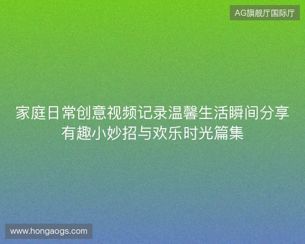 家庭日常创意视频记录温馨生活瞬间分享有趣小妙招与欢乐时光篇集