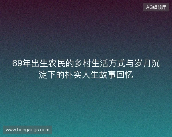 69年出生农民的乡村生活方式与岁月沉淀下的朴实人生故事回忆