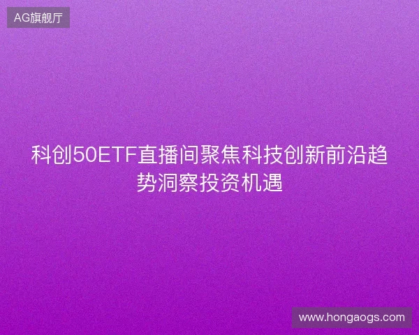 科创50ETF直播间聚焦科技创新前沿趋势洞察投资机遇