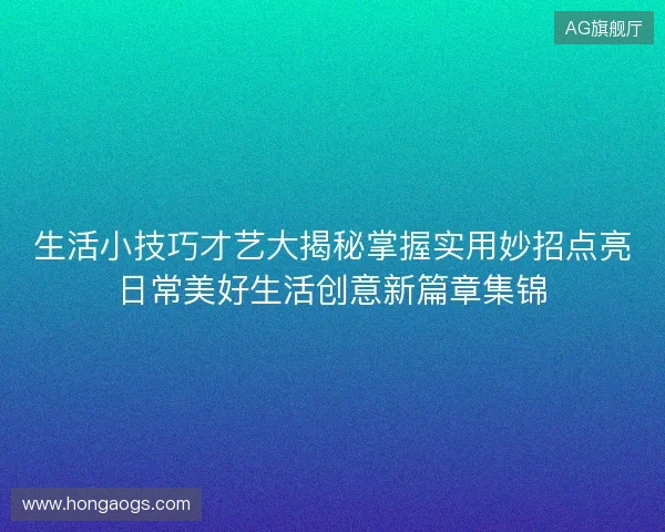 生活小技巧才艺大揭秘掌握实用妙招点亮日常美好生活创意新篇章集锦