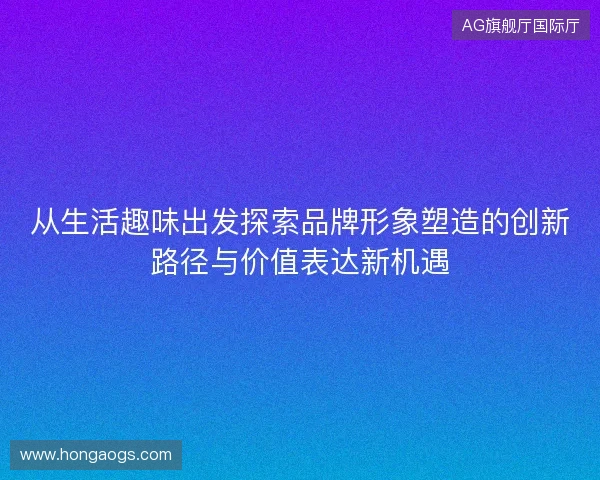 从生活趣味出发探索品牌形象塑造的创新路径与价值表达新机遇