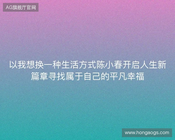 以我想换一种生活方式陈小春开启人生新篇章寻找属于自己的平凡幸福