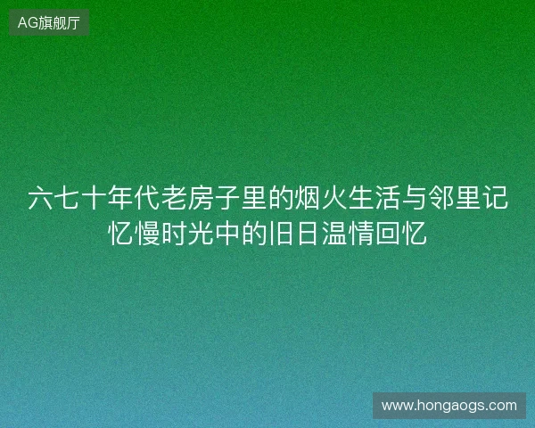 六七十年代老房子里的烟火生活与邻里记忆慢时光中的旧日温情回忆