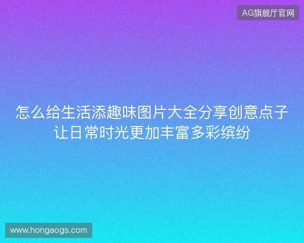 怎么给生活添趣味图片大全分享创意点子让日常时光更加丰富多彩缤纷 怎么给生活添趣味图片大全分享创意点子让日常时光更加丰富多彩缤纷